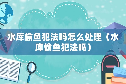 水庫偷魚犯法嗎怎么處理（水庫偷魚犯法嗎）
