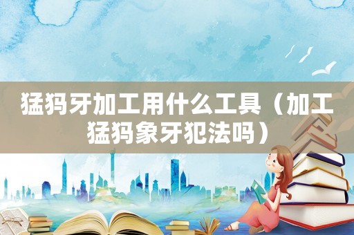 猛犸牙加工用什么工具（加工猛犸象牙犯法嗎）