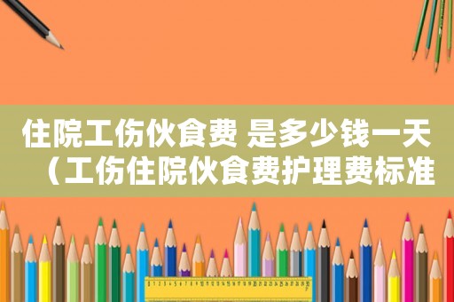 住院工傷伙食費 是多少錢一天（工傷住院伙食費護理費標準）