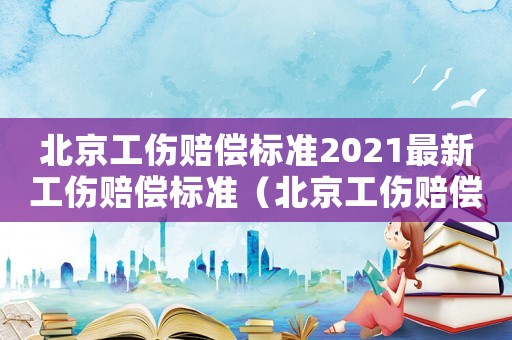 北京工傷賠償標準2021最新工傷賠償標準（北京工傷賠償標準2016）