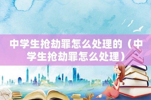 中學(xué)生搶劫罪怎么處理的（中學(xué)生搶劫罪怎么處理）