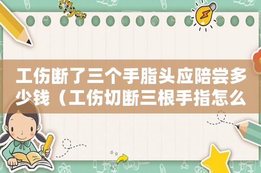 工傷斷了三個手脂頭應陪嘗多少錢（工傷切斷三根手指怎么賠償）