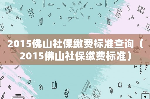 2015佛山社保繳費標(biāo)準(zhǔn)查詢（2015佛山社保繳費標(biāo)準(zhǔn)）