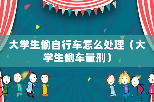 大學生偷自行車怎么處理（大學生偷車量刑）