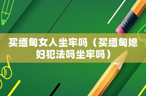 買緬甸女人坐牢嗎（買緬甸媳婦犯法嗎坐牢嗎）
