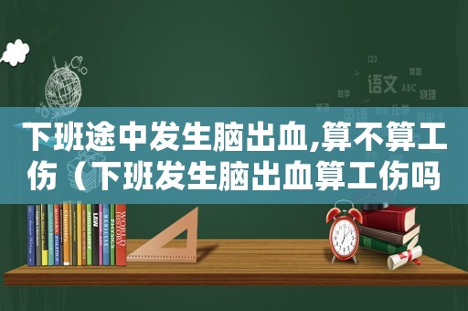 下班途中發生腦出血,算不算工傷（下班發生腦出血算工傷嗎）