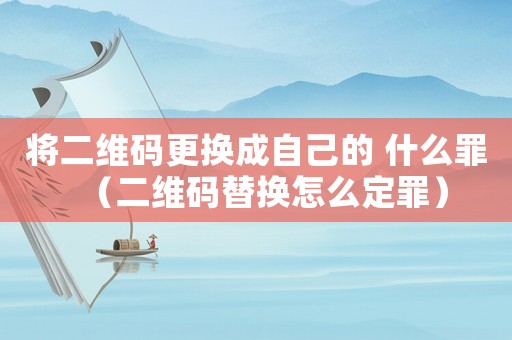 將二維碼更換成自己的 什么罪（二維碼替換怎么定罪）