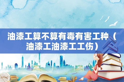 油漆工算不算有毒有害工種（油漆工油漆工工傷）