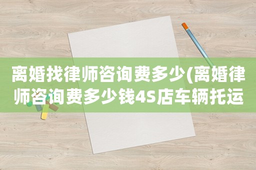 離婚找律師咨詢費多少(離婚律師咨詢費多少錢4S店車輛托運)