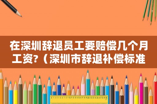在深圳辭退員工要賠償幾個月工資?（深圳市辭退補償標準）