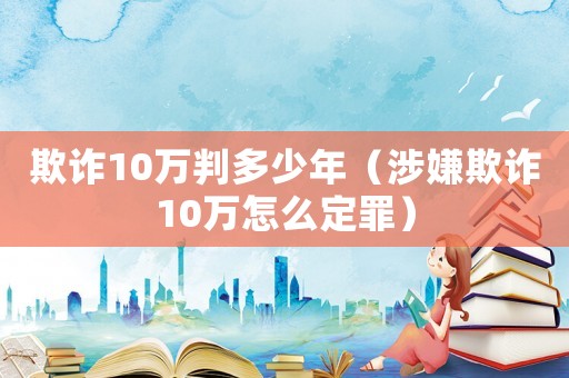 欺詐10萬判多少年（涉嫌欺詐10萬怎么定罪）