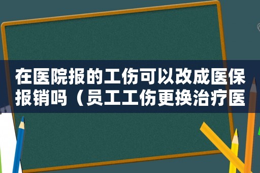 在醫(yī)院報的工傷可以改成醫(yī)保報銷嗎（員工工傷更換治療醫(yī)院有影響嗎）