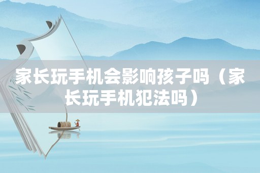 家長玩手機會影響孩子嗎（家長玩手機犯法嗎）