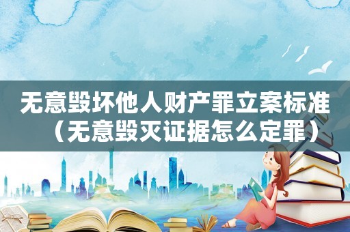 無意毀壞他人財產罪立案標準（無意毀滅證據怎么定罪）