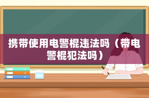 攜帶使用電警棍違法嗎（帶電警棍犯法嗎）