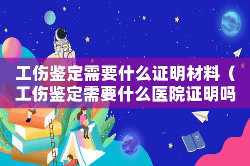 工傷鑒定需要什么證明材料（工傷鑒定需要什么醫院證明嗎）
