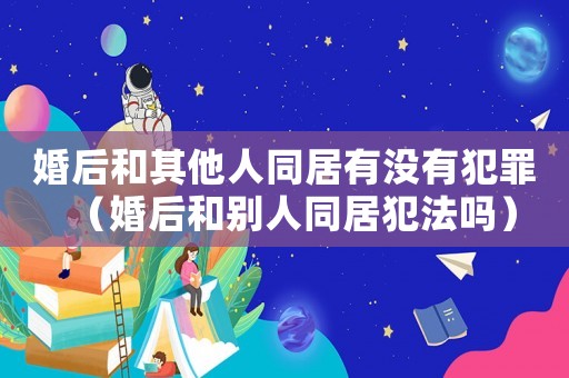 婚后和其他人同居有沒有犯罪（婚后和別人同居犯法嗎）