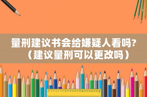 量刑建議書會給嫌疑人看嗎?（建議量刑可以更改嗎）