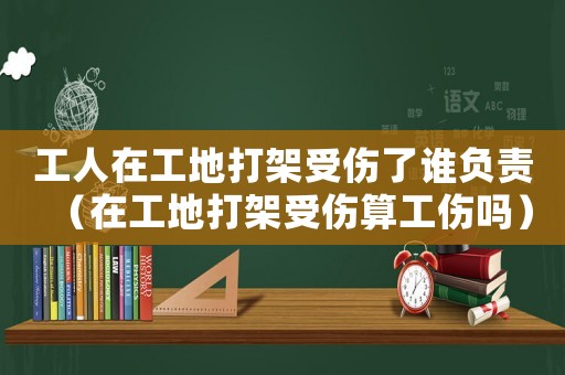 工人在工地打架受傷了誰負責（在工地打架受傷算工傷嗎）