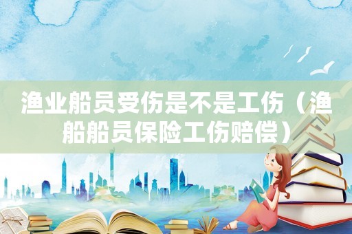 漁業船員受傷是不是工傷（漁船船員保險工傷賠償）