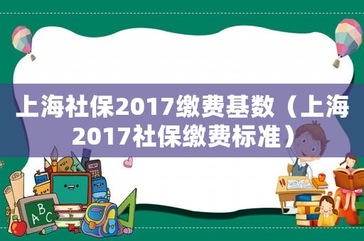 上海社保2017繳費(fèi)基數(shù)（上海2017社保繳費(fèi)標(biāo)準(zhǔn)）