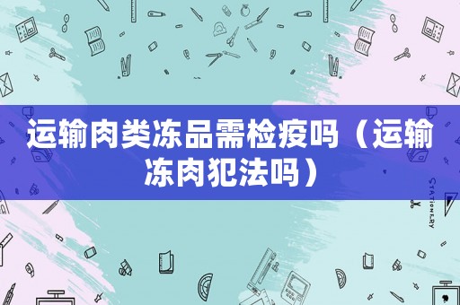 運輸肉類凍品需檢疫嗎（運輸凍肉犯法嗎）