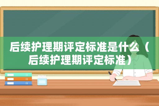 后續(xù)護(hù)理期評(píng)定標(biāo)準(zhǔn)是什么（后續(xù)護(hù)理期評(píng)定標(biāo)準(zhǔn)）