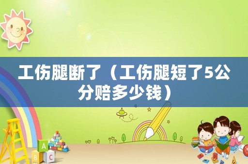 工傷腿斷了（工傷腿短了5公分賠多少錢）