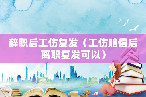 辭職后工傷復(fù)發(fā)（工傷賠償后離職復(fù)發(fā)可以）
