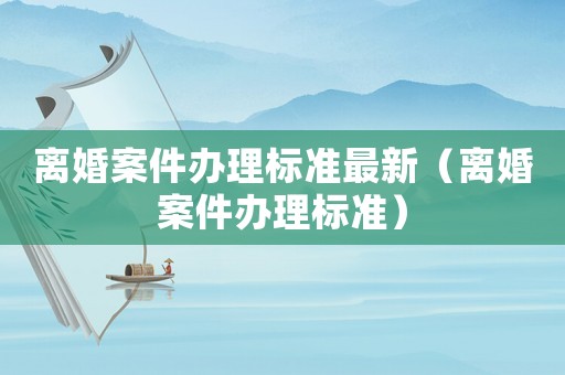離婚案件辦理標準最新（離婚案件辦理標準）