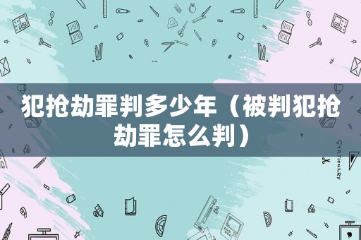 犯搶劫罪判多少年（被判犯搶劫罪怎么判）