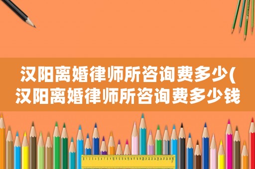 漢陽離婚律師所咨詢費多少(漢陽離婚律師所咨詢費多少錢一個月)
