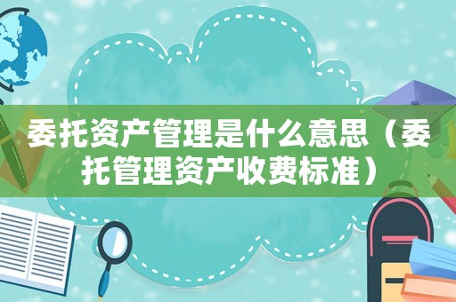 委托資產管理是什么意思（委托管理資產收費標準）