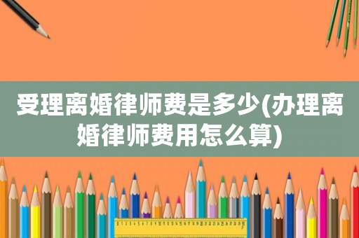 受理離婚律師費是多少(辦理離婚律師費用怎么算)