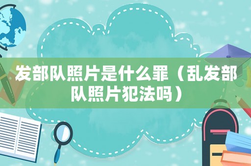 發(fā)部隊照片是什么罪（亂發(fā)部隊照片犯法嗎）