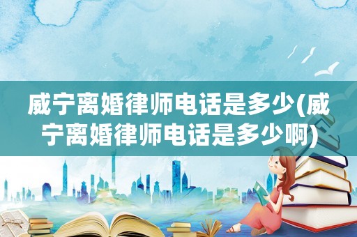 威寧離婚律師電話是多少(威寧離婚律師電話是多少啊)
