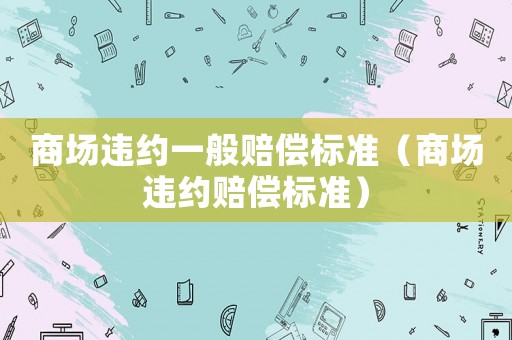 商場(chǎng)違約一般賠償標(biāo)準(zhǔn)（商場(chǎng)違約賠償標(biāo)準(zhǔn)）