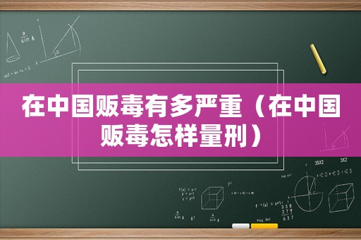 在中國販毒有多嚴(yán)重（在中國販毒怎樣量刑）