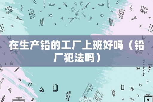 在生產鉛的工廠上班好嗎（鉛廠犯法嗎）