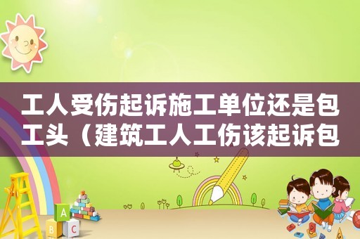 工人受傷起訴施工單位還是包工頭（建筑工人工傷該起訴包工頭還是公司）