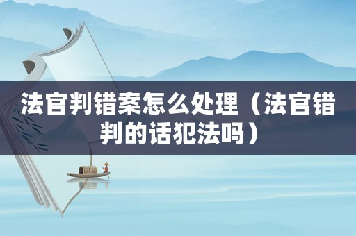 法官判錯案怎么處理（法官錯判的話犯法嗎）