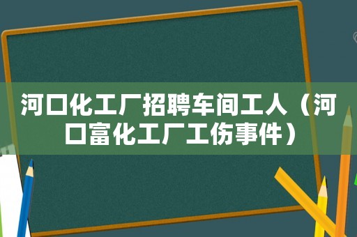 河口化工廠招聘車間工人（河口富化工廠工傷事件）