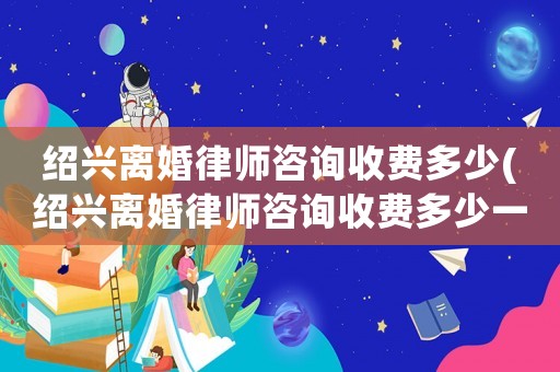 紹興離婚律師咨詢收費多少(紹興離婚律師咨詢收費多少一次)