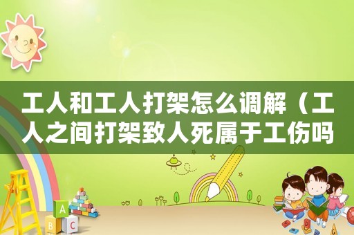 工人和工人打架怎么調解（工人之間打架致人死屬于工傷嗎）