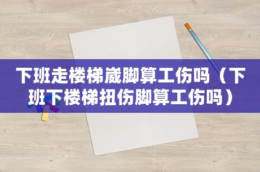 下班走樓梯崴腳算工傷嗎（下班下樓梯扭傷腳算工傷嗎）