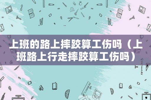 上班的路上摔跤算工傷嗎（上班路上行走摔跤算工傷嗎）
