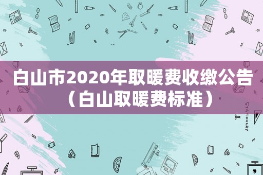 白山市2020年取暖費(fèi)收繳公告（白山取暖費(fèi)標(biāo)準(zhǔn)）