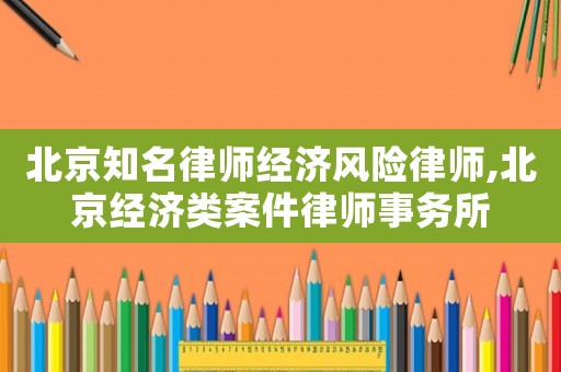 北京知名律師經濟風險律師,北京經濟類案件律師事務所