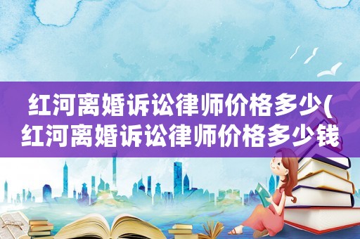紅河離婚訴訟律師價格多少(紅河離婚訴訟律師價格多少錢)