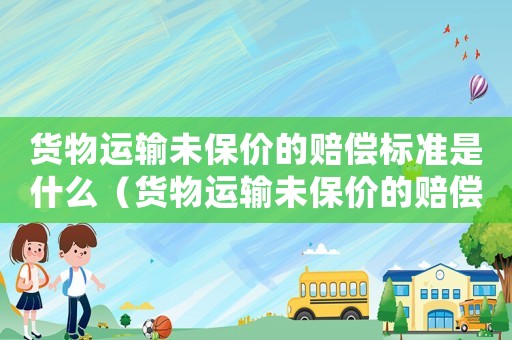 貨物運輸未保價的賠償標準是什么（貨物運輸未保價的賠償標準）